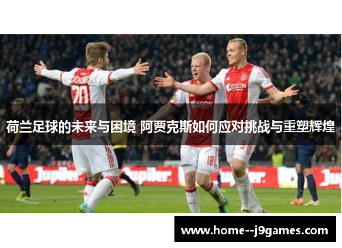 荷兰足球的未来与困境 阿贾克斯如何应对挑战与重塑辉煌