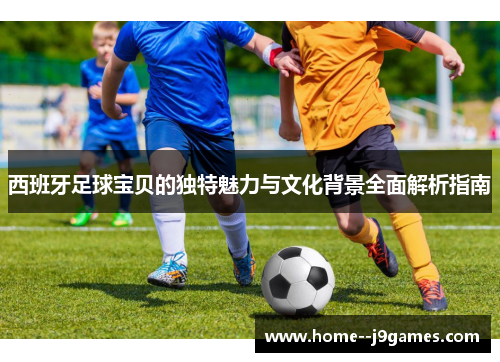 西班牙足球宝贝的独特魅力与文化背景全面解析指南