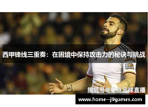 西甲锋线三重奏：在困境中保持攻击力的秘诀与挑战