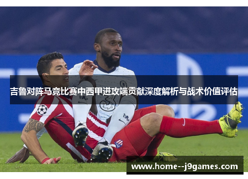 吉鲁对阵马竞比赛中西甲进攻端贡献深度解析与战术价值评估